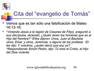 Cita del “evangelio de Tomás” 
 Vemos que es tan sólo una falsificación de Mateo 
16:13-16: 
 13Viniendo Jesús a la región de Cesarea de Filipo, preguntó a 
sus discípulos, diciendo: ¿Quién dicen los hombres que es el 
Hijo del Hombre? 14Ellos dijeron: Unos, Juan el Bautista; 
otros, Elías; y otros, Jeremías, o alguno de los profetas. 15El 
les dijo: Y vosotros, ¿quién decís que soy yo? 
16Respondiendo Simón Pedro, dijo: Tú eres el Cristo, el Hijo 
del Dios viviente. 
www.iglesiabiblicabautista.org 58 
 