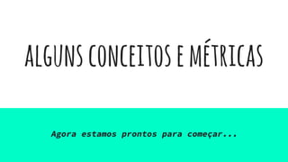algunsconceitosemétricas
Agora estamos prontos para começar...
 