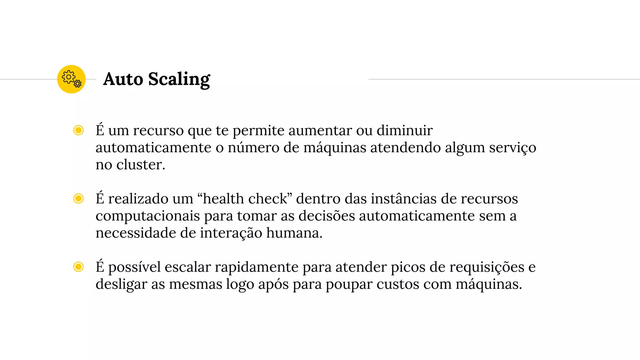 Auto Scaling
◉ É um recurso que te permite aumentar ou diminuir
automaticamente o número de máquinas atendendo algum serviço
no cluster.
◉ É realizado um “health check” dentro das instâncias de recursos
computacionais para tomar as decisões automaticamente sem a
necessidade de interação humana.
◉ É possível escalar rapidamente para atender picos de requisições e
desligar as mesmas logo após para poupar custos com máquinas.
 