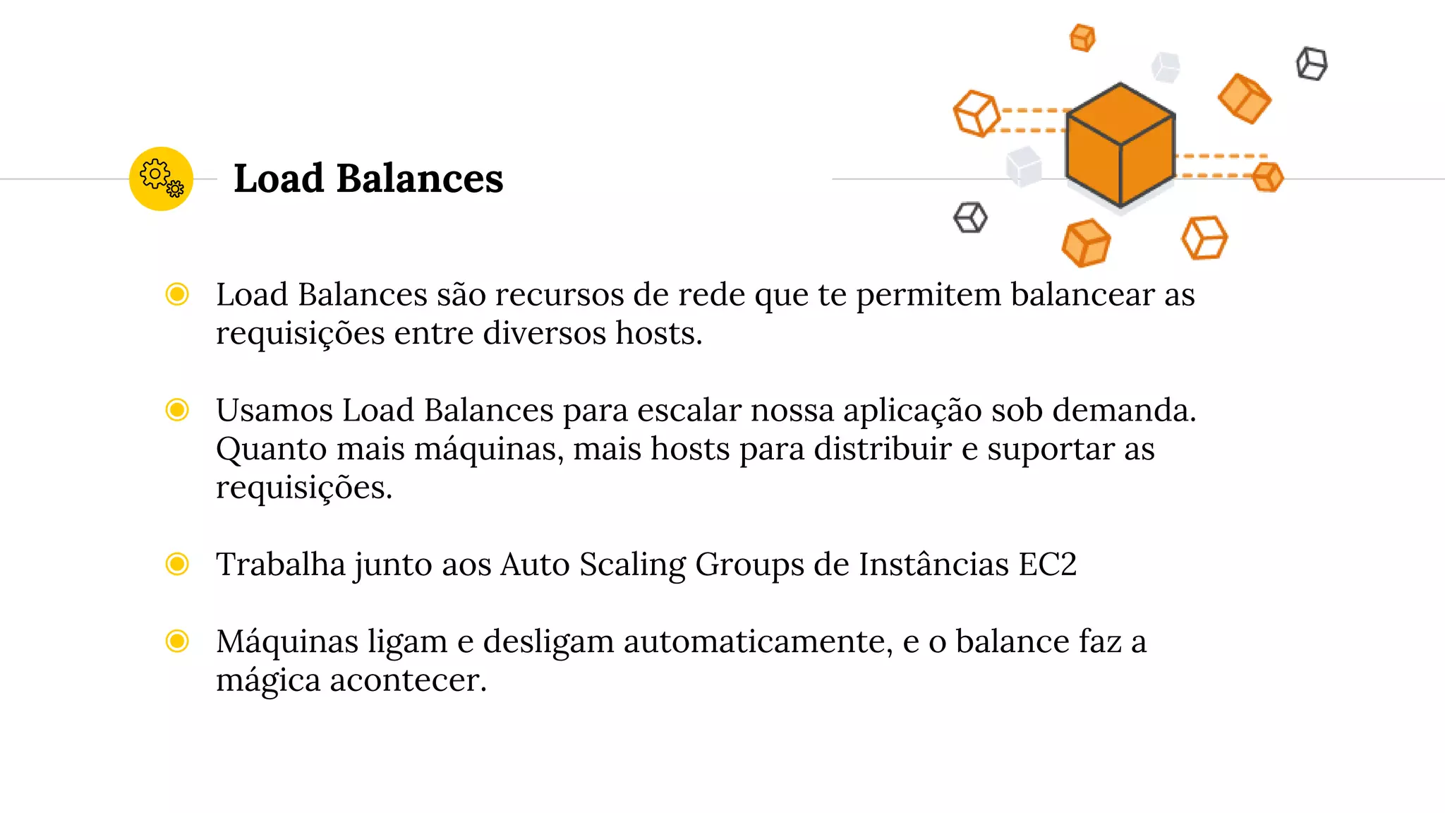 Load Balances
◉ Load Balances são recursos de rede que te permitem balancear as
requisições entre diversos hosts.
◉ Usamos Load Balances para escalar nossa aplicação sob demanda.
Quanto mais máquinas, mais hosts para distribuir e suportar as
requisições.
◉ Trabalha junto aos Auto Scaling Groups de Instâncias EC2
◉ Máquinas ligam e desligam automaticamente, e o balance faz a
mágica acontecer.
 