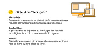 O Cloud em “Tecniquês”
Elasticidade
Se consiste em aumentar ou diminuir de forma automática os
recursos computacionais demandados e provisionados.
Escalabilidade
A possibilidade de expansão ou diminuição dos recursos
tecnológicos de acordo com a demanda do negócio.
Failover
Capacidade do serviço migrar automaticamente de servidor ou
rede de stand by para casos de falhas.
 