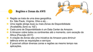 ◉ Região se trata de uma área geográfica.
Ex: São Paulo, Virginia, Ohio e etc…
◉ Uma região abriga duas ou mais Zonas de Disponibilidade
(Availability Zone ou ‘AZ’).
◉ Cada zona de Disponibilidade é um Data Center da Amazon.
◉ A Amazon cobre todos os continentes até o momento, com exceção da
África (Previsão 2017)
◉ A criação de Zonas são uma iniciativa da Amazon para diminuir
latência entre as requisições e serviços
◉ É possível utilizar diversas zonas e regiões ao mesmo tempo nas
aplicações.
Regiões e Zonas da AWS
 