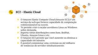 EC2 - Elastic Cloud
◉ O Amazon Elastic Compute Cloud (Amazon EC2) é um
serviço da web que fornece capacidade de computação
redimensionável na nuvem.
◉ Te permite criar e escalar servidores Linux ou Windows
sobre demanda.
◉ Suporta várias distribuições como Suse, RedHat,
Ubuntu, Amazon Linux e etc.
◉ O Amazon EC2 permite que você aumente ou diminua a
capacidade em minutos.
◉ É possível comissionar uma, centenas ou até milhares
de instâncias do servidor simultaneamente.
 