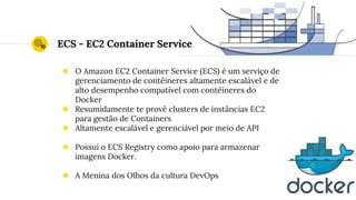 ECS - EC2 Container Service
◉ O Amazon EC2 Container Service (ECS) é um serviço de
gerenciamento de contêineres altamente escalável e de
alto desempenho compatível com contêineres do
Docker
◉ Resumidamente te provê clusters de instâncias EC2
para gestão de Containers
◉ Altamente escalável e gerenciável por meio de API
◉ Possui o ECS Registry como apoio para armazenar
imagens Docker.
◉ A Menina dos Olhos da cultura DevOps
 