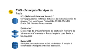 AWS - Principais Serviços de
Rede
RDS (Relational Database Service) *
Serviço provedor de instâncias de bancos de dados relacionais da
Amazon. Tem suporte para PostgreSQL, MySQL, MariaDB,
Oracle, SQL Server e Amazon Aurora
Elasticache *
É o serviço de armazenamento de cache em memória de
“chave e valor” na nuvem. Possui suporte para Redis e
Memcached
DynamoDB
Serviço de bancos de dados NoSQL da Amazon. A solução é
customizada e feita para ambientes distribuídos.
 