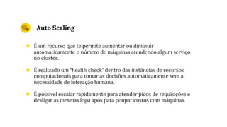 Auto Scaling
◉ É um recurso que te permite aumentar ou diminuir
automaticamente o número de máquinas atendendo algum serviço
no cluster.
◉ É realizado um “health check” dentro das instâncias de recursos
computacionais para tomar as decisões automaticamente sem a
necessidade de interação humana.
◉ É possível escalar rapidamente para atender picos de requisições e
desligar as mesmas logo após para poupar custos com máquinas.
 