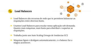 Load Balances
◉ Load Balances são recursos de rede que te permitem balancear as
requisições entre diversos hosts.
◉ Usamos Load Balances para escalar nossa aplicação sob demanda.
Quanto mais máquinas, mais hosts para distribuir e suportar as
requisições.
◉ Trabalha junto aos Auto Scaling Groups de Instâncias EC2
◉ Máquinas ligam e desligam automaticamente, e o balance faz a
mágica acontecer.
 