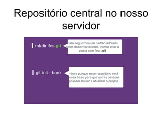 Repositório central no nosso
servidor
mkdir ifes.git
git init --bare --bare porque esse repositório será
nossa base para que outras pessoas
possam baixar e atualizar o projeto
Para seguirmos um padrão adotado
pelos desenvolvedores, vamos criar a
pasta com final .git
 