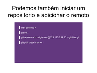 Podemos também iniciar um
repositório e adicionar o remoto
cd <diretorio>
git init
git remote add origin root@123.123.234.23:~/git/ifes.git
git pull origin master
 