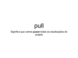 pull
Significa que vamos puxar todas as atualizações do
projeto
 