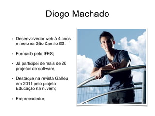 Diogo Machado
• Desenvolvedor web à 4 anos
e meio na São Camilo ES;
• Formado pelo IFES;
• Já participei de mais de 20
projetos de software;
• Destaque na revista Galileu
em 2011 pelo projeto
Educação na nuvem;
• Empreendedor;
 