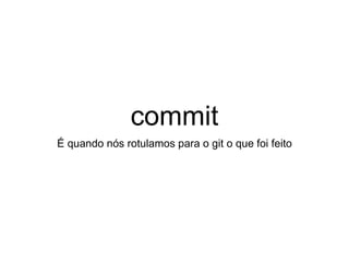 commit
É quando nós rotulamos para o git o que foi feito
 