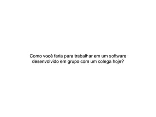 Como você faria para trabalhar em um software
desenvolvido em grupo com um colega hoje?
 