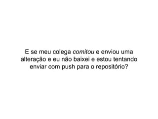 E se meu colega comitou e enviou uma
alteração e eu não baixei e estou tentando
enviar com push para o repositório?
 
