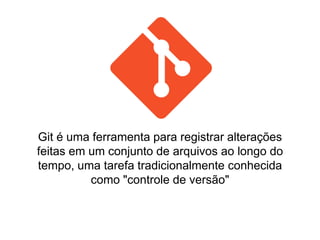 Git é uma ferramenta para registrar alterações
feitas em um conjunto de arquivos ao longo do
tempo, uma tarefa tradicionalmente conhecida
como "controle de versão"
 