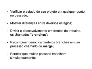 • Verificar o estado do seu projeto em qualquer ponto
no passado;
• Mostrar diferenças entre diversos estágios;
• Dividir o desenvolvimento em frentes de trabalho,
os chamados "branches";
• Recombinar periodicamente os branches em um
processo chamado de merge;
• Permitir que muitas pessoas trabalhem
simultaneamente;
 