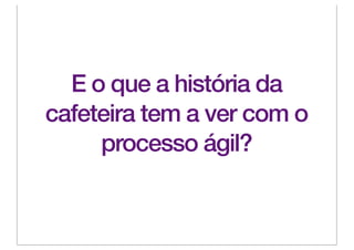 E o que a história da
cafeteira tem a ver com o
     processo ágil?
 