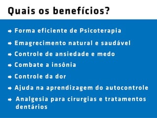 Quais os benefícios?
 For ma e fi cie n te d e Psicote r ap i a
 Emagr e ci me n to n atu r al e sau d áv e l
 Con t r ol e d e an sie d ad e e me d o
 Comb at e a in sôn ia
 Con t r ol e d a d or
 Aj u d a n a ap r e n d iz age m d o au t ocon t r ol e
 An al ge si a p ar a cir u r gias e t r at ame n t os
 d e n t ár i os
 