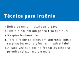 Técnica para insônia
1. Deite-se em um local confortável
2. F i x e o o l h a r e m u m p o n t o f i x o q u a l q u e r
3. R e s p i r e l e n t a m e n t e

4. A b r a e f e c h e o s o l h o s e m s i n c r o n i a c o m a
   r e s p i r aç ã o : e x p i r a r / f e c h a r , i n s p i r a r / a b r i r
5. A c a d a v e z q u e a b r i r e f e c h a r o s o l h o s s e
   permita relaxar mais e mais...
 