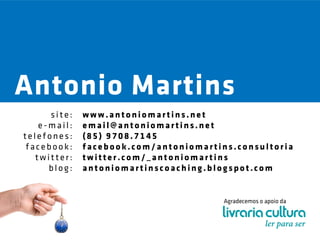 Antonio Martins
      site:   www.antoniomartins.net
    e-mail:   email@antoniomartins.net
telefones:    (85) 9708.7145
 facebook:    facebook.com/antoniomartins.consultoria
   twitter:   twitter.com/_antoniomartins
      blog:   antoniomartinscoaching.blogspot.com


                                        Agradecemos o apoio da
 
