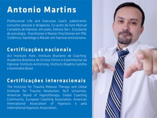 Antonio Martins
Professional Life and Executive Coach, palestrante,
consultor pessoal e terapeuta. Co-autor do livro Manual
Completo de Hipnose, em prelo, Editora Ser+. Estudante
de psicologia, Practitioner e Master Practitioner em PNL
Sistêmica, hipnólogo e Master em hipnose ericksoniana.


Certificações nacionais
Act Institute, Pahc, Instituto Brasileiro de Coaching,
Academia Brasileira de Ensino Clínico e Experimental da
Hipnose, Instituto Armstrong, Instituto Rogério Castilho
e Iluminatta Brasil.


Certificações internacionais
The Institute for Trauma Release Therapy and Global
Institute for Trauma Resolution, NLP University,
American Board of Hypnotherapy, Global Coaching
Community, European Coaching Association, American
International Association of Hypnosis e pela
International Hypnosis Association.
 
