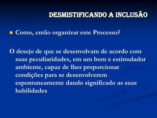 Desmistificando a InclusãoComo, então organizar este Processo?O desejo de que se desenvolvam de acordo com suas peculiaridades, em um bom e estimulador ambiente, capaz de lhes proporcionar condições para se desenvolverem espontaneamente dando significado as suas habilidades