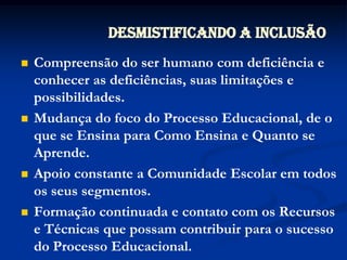 Desmistificando a InclusãoCompreensão do ser humano com deficiência e conhecer as deficiências, suas limitações e possibilidades.Mudança do foco do Processo Educacional, de o que se Ensina para Como Ensina e Quanto se Aprende.Apoio constante a Comunidade Escolar em todos os seus segmentos.Formação continuada e contato com os Recursos e Técnicas que possam contribuir para o sucesso do Processo Educacional.