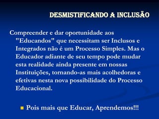 Desmistificando a InclusãoCompreender e dar oportunidade aos "Educandos" que necessitam ser Inclusos e Integrados não é um Processo Simples. Mas o Educador adiante de seu tempo pode mudar esta realidade ainda presente em nossas Instituições, tornando-as mais acolhedoras e efetivas nesta nova possibilidade do Processo Educacional.Pois mais que Educar, Aprendemos!!!