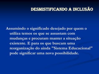 Assumindo o significado desejado por quem o utiliza temos os que se assustam com mudanças e procuram manter a situação existente. E para os que buscam uma reorganização do ainda "Sistema Educacional" pode significar uma nova possibilidade.Desmistificando a Inclusão
