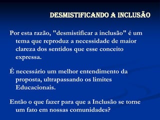 Por esta razão, "desmistificar a inclusão" é um tema que reproduz a necessidade de maior clareza dos sentidos que esse conceito expressa.É necessário um melhor entendimento da proposta, ultrapassando os limites Educacionais.Então o que fazer para que a Inclusão se torne um fato em nossas comunidades?Desmistificando a Inclusão