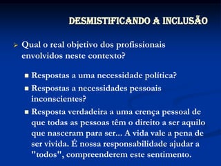 Qual o real objetivo dos profissionais envolvidos neste contexto?Respostas a uma necessidade política?Respostas a necessidades pessoais inconscientes?Resposta verdadeira a uma crença pessoal de que todas as pessoas têm o direito a ser aquilo que nasceram para ser... A vida vale a pena de ser vivida. É nossa responsabilidade ajudar a "todos", compreenderem este sentimento.Desmistificando a Inclusão