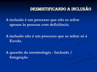 Desmistificando a InclusãoA inclusão é um processo que não se refere apenas às pessoas com deficiência.A inclusão não é um processo que se refere só à Escola.A questão da terminologia - Inclusão / Integração