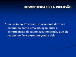 Desmistificando a InclusãoA inclusão no Processo Educacional deve ser entendida como uma situação onde a compreensão do aluno seja integrada, que ele realmente faça parte integrante dela.