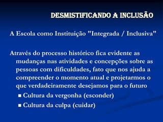 A Escola como Instituição "Integrada / Inclusiva"Através do processo histórico fica evidente as mudanças nas atividades e concepções sobre as pessoas com dificuldades, fato que nos ajuda a compreender o momento atual e projetarmos o que verdadeiramente desejamos para o futuroCultura da vergonha (esconder)Cultura da culpa (cuidar)Desmistificando a Inclusão