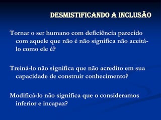 Desmistificando a InclusãoTornar o ser humano com deficiência parecido com aquele que não é não significa não aceitá-lo como ele é?Treiná-lo não significa que não acredito em sua capacidade de construir conhecimento?Modificá-lo não significa que o consideramos inferior e incapaz?