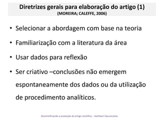 Diretrizes gerais para elaboração do artigo (1) (MOREIRA; CALEFFE, 2006)Selecionar a abordagem com base na teoriaFamiliarização com a literatura da áreaUsar dados para reflexãoSer criativo –conclusões não emergem espontaneamente dos dados ou da utilização de procedimento analíticos. 