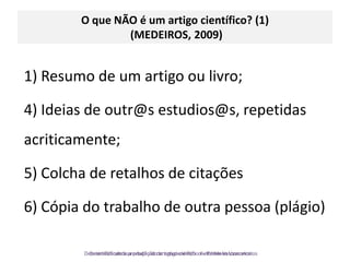 O que NÃO é um artigo científico? (1)(MEDEIROS, 2009)1) Resumo de um artigo ou livro;4) Ideias de outr@sestudios@s, repetidas acriticamente; 5) Colcha de retalhos de citações6) Cópia do trabalho de outra pessoa (plágio)Desmistificando a produção do artigo científico - Kathleen Vasconcelos
