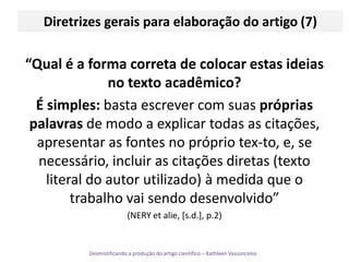 Diretrizes gerais para elaboração do artigo (7)“Qual é a forma correta de colocar estas ideias no texto acadêmico? É simples: basta escrever com suas próprias palavras de modo a explicar todas as citações, apresentar as fontes no próprio tex­to, e, se necessário, incluir as citações diretas (texto literal do autor utilizado) à medida que o trabalho vai sendo desenvolvido” (NERY et alie, [s.d.], p.2)