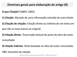 Diretrizes gerais para elaboração do artigo (9)O que Citação? (ABNT, 2002)1) Citação: Menção de uma informação extraída de outra fonte.2) Citação de citação: Citação direta ou indireta de um texto em que não se teve acesso ao original.3) Citação direta: Transcrição textual de parte da obra do autor consultado.4) citação indireta: Texto baseado na obra do autor consultado.OBS: tamanho da citação 