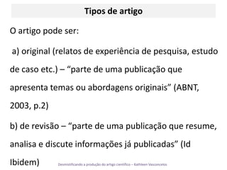 Tipos de artigoO artigo pode ser: a) original (relatos de experiência de pesquisa, estudo de caso etc.) – “parte de uma publicação que apresenta temas ou abordagens originais” (ABNT, 2003, p.2)b) de revisão– “parte de uma publicação que resume, analisa e discute informações já publicadas” (Id Ibidem)