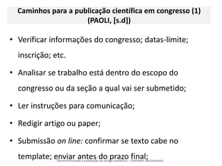 Caminhos para a publicação científica em congresso (1) (PAOLI, [s.d])Verificar informações do congresso; datas-limite; inscrição; etc.Analisar se trabalho está dentro do escopo do congresso ou da seção a qual vai ser submetido;Ler instruções para comunicação;Redigir artigo ou paper;Submissão online: confirmar se textocabe no template; enviar antes do prazo final;