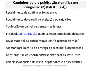 Caminhos para a publicação científica em congresso (2) (PAOLI, [s.d])Recebimento da confirmação do envioRecebimento do e-mail de aceitação ou rejeição;Confecção do painel ou apresentação oral;Ensaio da apresentação ou impressão antecipada do painelLevar material da apresentação em “bagagem de mão”Atentar para horário de entrega do material à organizaçãoApresentar-se ao coordenador e obedecer às instruçõesPainel: levar cartão de visita, pegar contato dos visitantes