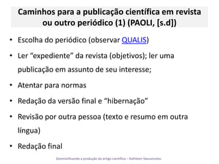 Caminhos para a publicação científica em revista ou outro periódico (1) (PAOLI, [s.d])Escolha do periódico (observar QUALIS)Ler “expediente” da revista (objetivos); ler uma publicação em assunto de seu interesse;Atentar para normasRedação da versão final e “hibernação”Revisão por outra pessoa (texto e resumo em outra língua)Redação final