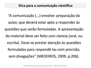 Dica para a comunicação científica“A comunicação (...) envolve: preparação do autor, que deverá estar apto a responder às questões que serão formuladas. A apresentação do material deve ser feito com clareza (oral, ou escrita). Deve-se prestar atenção às questões formuladas para respondê-las com precisão, sem divagações” (MEDEIROS, 2009, p.206).