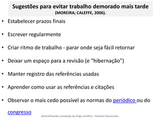 Sugestões para evitar trabalho demorado mais tarde(MOREIRA; CALEFFE, 2006).Estabelecer prazos finaisEscrever regularmenteCriar ritmo de trabalho - parar onde seja fácil retornarDeixar um espaço para a revisão (e “hibernação”)Manter registro das referências usadasAprender como usar as referências e citaçõesObservar o mais cedo possível as normas do periódico ou do congresso