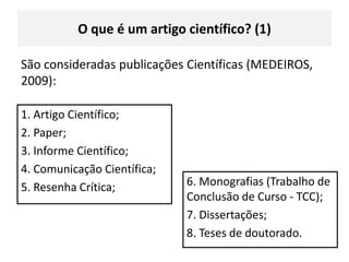 O queé um artigo científico? (1)São consideradas publicações Científicas (MEDEIROS, 2009):1. Artigo Científico;2. Paper; 3. Informe Científico;4. Comunicação Científica;5. Resenha Crítica;6. Monografias (Trabalho de Conclusão de Curso - TCC);7. Dissertações;8. Teses de doutorado.