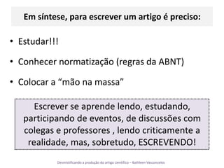 Em síntese, para escrever um artigo é preciso:Estudar!!!Conhecer normatização (regras da ABNT)Colocar a “mão na massa”Escrever se aprende lendo, estudando, participando de eventos, de discussões com colegas e professores , lendo criticamente a realidade, mas, sobretudo, ESCREVENDO!