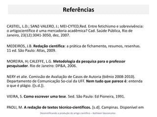 Referências CASTIEL, L.D.; SANZ-VALERO, J.; MEI-CYTED,Red. Entre fetichismo e sobrevivência: o artigocientíficoé uma mercadoria acadêmica? Cad. Saúde Pública, Rio de Janeiro, 23(12):3041-3050, dez, 2007.MEDEIROS, J.B. Redação científica: a prática de fichamento, resumos, resenhas. 11 ed. São Paulo: Atlas, 2009.MOREIRA, H; CALEFFE, L.G. Metodologia da pesquisa para o professor pesquisador. Rio de Janeiro: DP&A, 2006.NERY et alie. Comissão de Avaliação de Casos de Autoria (biênio 2008-2010). Departamento de Comunicação So­cial da UFF. Nem tudo que parece é: entenda o que é plágio. ([s.d.]).VIEIRA, S. Como escrever uma tese. 5ed. São Paulo: Ed Pioneira, 1991.PAOLI, M. A redação de textos técnico-científicos. [s.d]. Campinas. Disponível em 