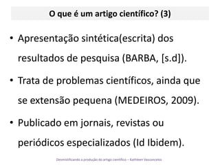 O queé um artigo científico? (3)Apresentação sintética(escrita) dos resultados de pesquisa (BARBA, [s.d]).Trata de problemas científicos, ainda que se extensão pequena (MEDEIROS, 2009).Publicado em jornais, revistas ou periódicos especializados (Id Ibidem).