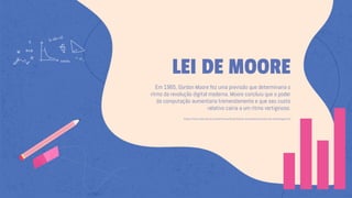 LEI DE MOORE
Em 1965, Gordon Moore fez uma previsão que determinaria o
ritmo da revolução digital moderna. Moore concluiu que o poder
da computação aumentaria tremendamente e que seu custo
relativo cairia a um ritmo vertiginoso.
https://www.intel.com.br/content/www/br/pt/silicon-innovations/moores-law-technology.html
 